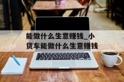 能做什么生意赚钱_小货车能做什么生意赚钱