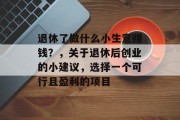 退休了做什么小生意赚钱?,关于退休后创业的小建议,选择一个可行且盈利的项目 退休了做什么小生意赚钱?,关于退休后创业的小建议,选择一个可行且盈利的项目