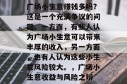广场小生意赚钱多吗?这是一个充满争议的问题。一方面,有些人认为广场小生意可以带来丰厚的收入,另一方面,也有人认为这些小生意风险较大。,广场小生意收益与风险之辩 广场小生意赚钱多吗?这是一个充满争议的问题。一方面,有些人认为广场小生意可以带来丰厚的收入,另一方面,也有人认为这些小生意风险较大。,广场小生意收益与风险之辩