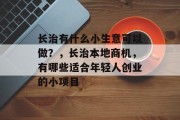 长治有什么小生意可以做?,长治本地商机,有哪些适合年轻人创业的小项目 长治有什么小生意可以做?,长治本地商机,有哪些适合年轻人创业的小项目