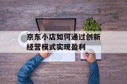 京东小店如何通过创新经营模式实现盈利 京东小店如何通过创新经营模式实现盈利