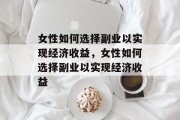 女性如何选择副业以实现经济收益，女性如何选择副业以实现经济收益