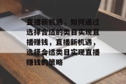 直播新机遇,如何通过选择合适的类目实现直播赚钱,直播新机遇,选择合适类目实现直播赚钱的策略 直播新机遇,如何通过选择合适的类目实现直播赚钱,直播新机遇,选择合适类目实现直播赚钱的策略