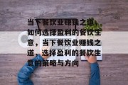 当下餐饮业赚钱之道,如何选择盈利的餐饮生意,当下餐饮业赚钱之道,选择盈利的餐饮生意的策略与方向 当下餐饮业赚钱之道,如何选择盈利的餐饮生意,当下餐饮业赚钱之道,选择盈利的餐饮生意的策略与方向