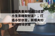 新婚夫妻如何通过经营小生意赚取财富?,打造小型创业,新婚夫妇如何赚钱创业 新婚夫妻如何通过经营小生意赚取财富?,打造小型创业,新婚夫妇如何赚钱创业