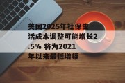 美国2025年社保生活成本调整可能增长2.5% 将为2021年以来最低增幅 美国2025年社保生活成本调整可能增长2.5% 将为2021年以来最低增幅