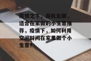 疫情之下,商机无限,适合在家做的小生意推荐,疫情下,如何利用空闲时间在家里做个小生意? 疫情之下,商机无限,适合在家做的小生意推荐,疫情下,如何利用空闲时间在家里做个小生意?