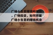广场小生意赚钱吗现在,广场投资,如何把握广场小生意的赚钱机会? 广场小生意赚钱吗现在,广场投资,如何把握广场小生意的赚钱机会?