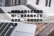 做骨头串珠小生意赚钱吗?,骨头串珠手工艺品创业,一条赚钱的小生意