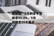 美联储:8月利率不变概率95.3%,9月或降息25个基点 美联储:8月利率不变概率95.3%,9月或降息25个基点