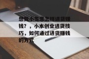 想做小生意怎样进货赚钱?,小本创业进货技巧,如何通过进货赚钱的方式 想做小生意怎样进货赚钱?,小本创业进货技巧,如何通过进货赚钱的方式