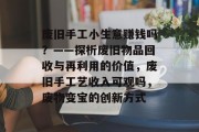 废旧手工小生意赚钱吗?——探析废旧物品回收与再利用的价值,废旧手工艺收入可观吗,废物变宝的创新方式