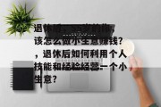 退休后,55岁的你,该怎么做小生意赚钱?,退休后如何利用个人技能和经验经营一个小生意? 退休后,55岁的你,该怎么做小生意赚钱?,退休后如何利用个人技能和经验经营一个小生意?