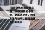 探索退休后的创业之道,60岁赚钱的小生意,老年创业者,创业方法与技巧,把握退休后创业机会  探索退休后的创业之道,60岁赚钱的小生意,老年创业者,创业方法与技巧,把握退休后创业机会