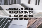房子变现,如何利用卖房后的资金实现财富增值,利用卖房后的资金实现财富增值的途径 房子变现,如何利用卖房后的资金实现财富增值,利用卖房后的资金实现财富增值的途径
