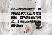 亚马逊的盈利模式,如何通过多元化业务实现赚钱,亚马逊的盈利模式,多元化业务驱动的赚钱策略 亚马逊的盈利模式,如何通过多元化业务实现赚钱,亚马逊的盈利模式,多元化业务驱动的赚钱策略