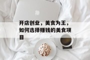 开店创业,美食为王,如何选择赚钱的美食项目 开店创业,美食为王,如何选择赚钱的美食项目