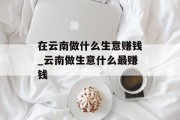 在云南做什么生意赚钱_云南做生意什么最赚钱 在云南做什么生意赚钱_云南做生意什么最赚钱
