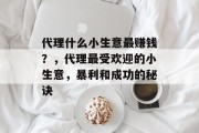 代理什么小生意最赚钱?,代理最受欢迎的小生意,暴利和成功的秘诀 代理什么小生意最赚钱?,代理最受欢迎的小生意,暴利和成功的秘诀