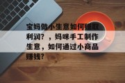 宝妈做小生意如何赚取利润?,妈咪手工制作生意,如何通过小商品赚钱? 宝妈做小生意如何赚取利润?,妈咪手工制作生意,如何通过小商品赚钱?