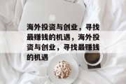 海外投资与创业,寻找最赚钱的机遇,海外投资与创业,寻找最赚钱的机遇 海外投资与创业,寻找最赚钱的机遇,海外投资与创业,寻找最赚钱的机遇
