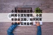 小货车创业之路,如何利用小货车赚钱,小货车创业之路,如何利用小货车实现盈利 小货车创业之路,如何利用小货车赚钱,小货车创业之路,如何利用小货车实现盈利
