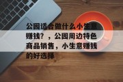 公园适合做什么小生意赚钱?,公园周边特色商品销售,小生意赚钱的好选择 公园适合做什么小生意赚钱?,公园周边特色商品销售,小生意赚钱的好选择