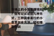 市场上的小生意赚钱好?你可以试试这几种方式,三种简单易行的小生意创业方法,轻松赚取利润 市场上的小生意赚钱好?你可以试试这几种方式,三种简单易行的小生意创业方法,轻松赚取利润