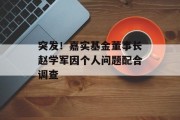 突发!嘉实基金董事长赵学军因个人问题配合调查 突发!嘉实基金董事长赵学军因个人问题配合调查