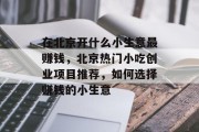 在北京开什么小生意最赚钱,北京热门小吃创业项目推荐,如何选择赚钱的小生意 在北京开什么小生意最赚钱,北京热门小吃创业项目推荐,如何选择赚钱的小生意