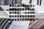 老男人如何通过经营小生意实现财富增长,年轻与老去,一位成功的商业领导者如何管理他的小生意以实现财富增长 老男人如何通过经营小生意实现财富增长,年轻与老去,一位成功的商业领导者如何管理他的小生意以实现财富增长