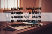 以车为媒,如何实现财富的增值——最赚钱的车辆运用方式,以车为媒,解锁最赚钱的车辆运用方式实现财富增值