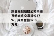 新三板创新层公司网娱互动大宗交易折价37%,成交金额37.8万元 新三板创新层公司网娱互动大宗交易折价37%,成交金额37.8万元