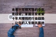 未来十年赚大钱的小生意趋势,掌握这些未来十年大赚钱的行业趋势,让你的人生翻天覆地的变化 未来十年赚大钱的小生意趋势,掌握这些未来十年大赚钱的行业趋势,让你的人生翻天覆地的变化
