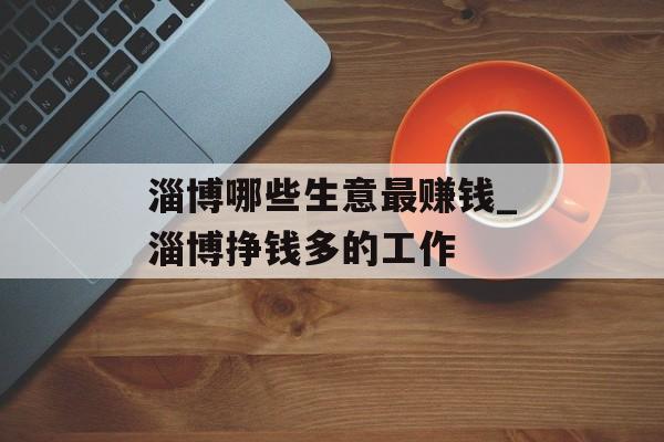 淄博哪些生意最赚钱_淄博挣钱多的工作 淄博哪些生意最赚钱_淄博挣钱多的工作