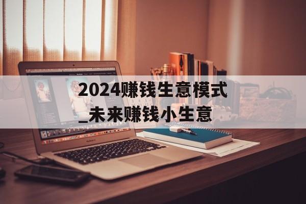 2024赚钱生意模式_未来赚钱小生意 2024赚钱生意模式_未来赚钱小生意