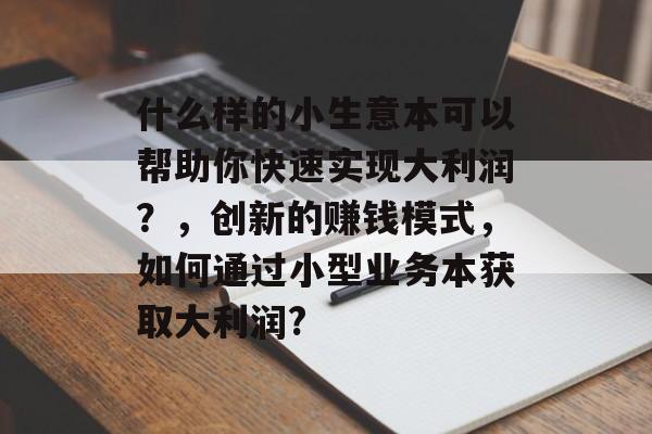什么样的小生意本可以帮助你快速实现大利润?,创新的赚钱模式,如何通过小型业务本获取大利润? 什么样的小生意本可以帮助你快速实现大利润?,创新的赚钱模式,如何通过小型业务本获取大利润?
