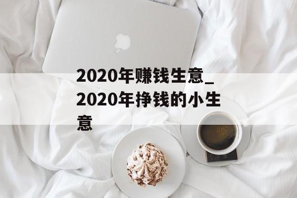 2020年赚钱生意_2020年挣钱的小生意 2020年赚钱生意_2020年挣钱的小生意