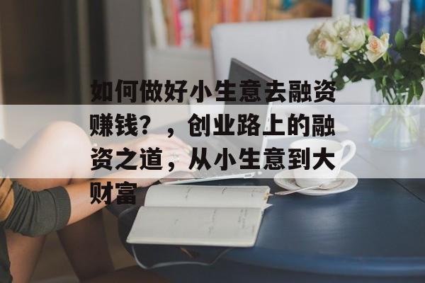 如何做好小生意去融资赚钱?,创业路上的融资之道,从小生意到大财富 如何做好小生意去融资赚钱?,创业路上的融资之道,从小生意到大财富