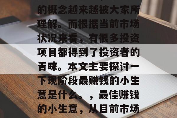 在现代社会中,小生意的概念越来越被大家所理解。而根据当前市场状况来看,有很多投资项目都得到了投资者的青睐。本文主要探讨一下现阶段最赚钱的小生意是什么。,最佳赚钱的小生意,从目前市场趋势看 在现代社会中,小生意的概念越来越被大家所理解。而根据当前市场状况来看,有很多投资项目都得到了投资者的青睐。本文主要探讨一下现阶段最赚钱的小生意是什么。,最佳赚钱的小生意,从目前市场趋势看