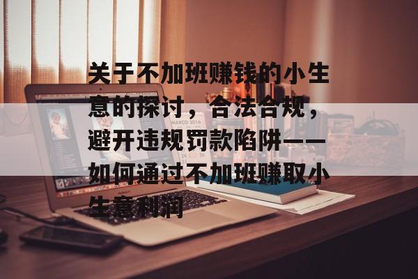 关于不加班赚钱的小生意的探讨,合法合规,避开违规罚款陷阱——如何通过不加班赚取小生意利润 关于不加班赚钱的小生意的探讨,合法合规,避开违规罚款陷阱——如何通过不加班赚取小生意利润