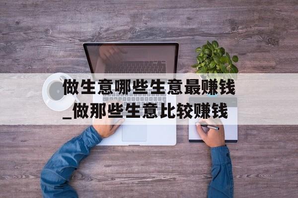 做生意哪些生意最赚钱_做那些生意比较赚钱 做生意哪些生意最赚钱_做那些生意比较赚钱