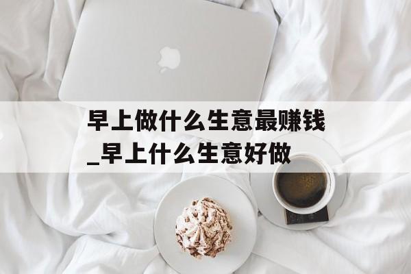 早上做什么生意最赚钱_早上什么生意好做 早上做什么生意最赚钱_早上什么生意好做