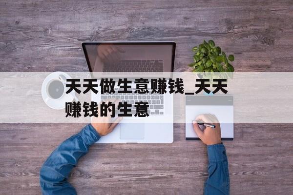 天天做生意赚钱_天天赚钱的生意