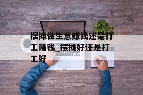 摆摊做生意赚钱还是打工赚钱_摆摊好还是打工好 摆摊做生意赚钱还是打工赚钱_摆摊好还是打工好