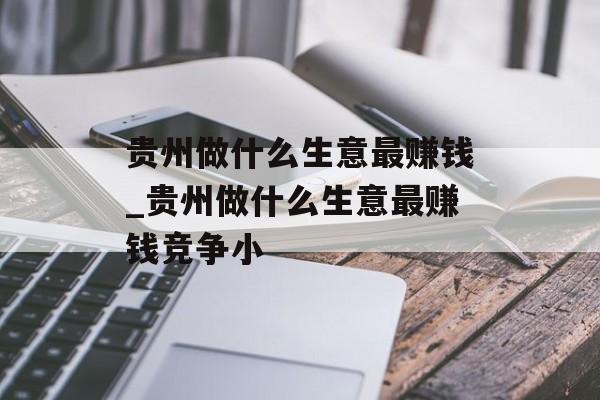 贵州做什么生意最赚钱_贵州做什么生意最赚钱竞争小 贵州做什么生意最赚钱_贵州做什么生意最赚钱竞争小