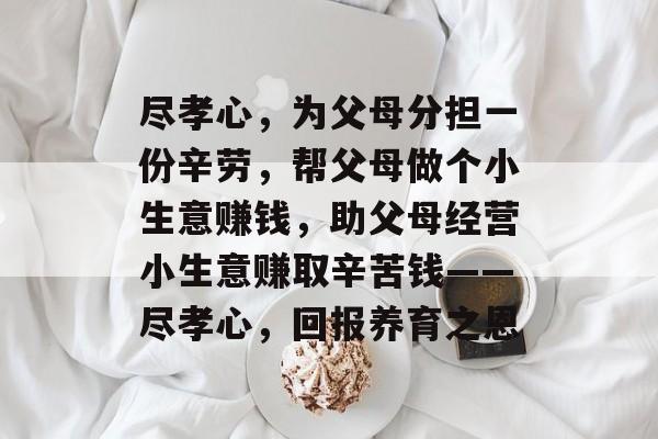 尽孝心,为父母分担一份辛劳,帮父母做个小生意赚钱,助父母经营小生意赚取辛苦钱——尽孝心,回报养育之恩 尽孝心,为父母分担一份辛劳,帮父母做个小生意赚钱,助父母经营小生意赚取辛苦钱——尽孝心,回报养育之恩