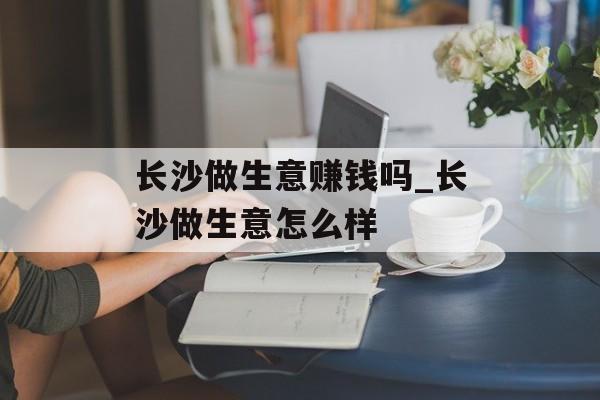 长沙做生意赚钱吗_长沙做生意怎么样 长沙做生意赚钱吗_长沙做生意怎么样