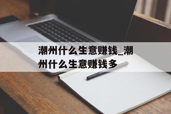 潮州什么生意赚钱_潮州什么生意赚钱多 潮州什么生意赚钱_潮州什么生意赚钱多