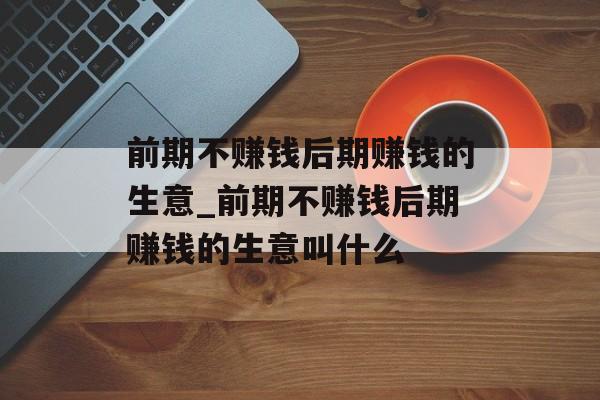前期不赚钱后期赚钱的生意_前期不赚钱后期赚钱的生意叫什么 前期不赚钱后期赚钱的生意_前期不赚钱后期赚钱的生意叫什么